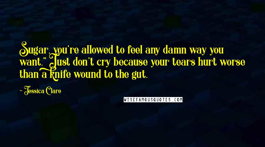 Jessica Clare Quotes: Sugar, you're allowed to feel any damn way you want." Just don't cry because your tears hurt worse than a knife wound to the gut.