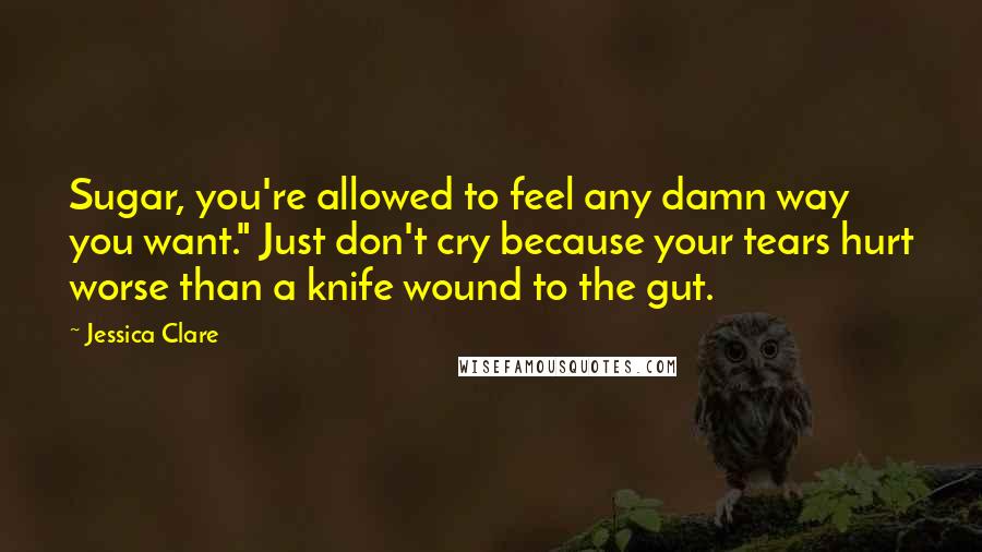 Jessica Clare Quotes: Sugar, you're allowed to feel any damn way you want." Just don't cry because your tears hurt worse than a knife wound to the gut.