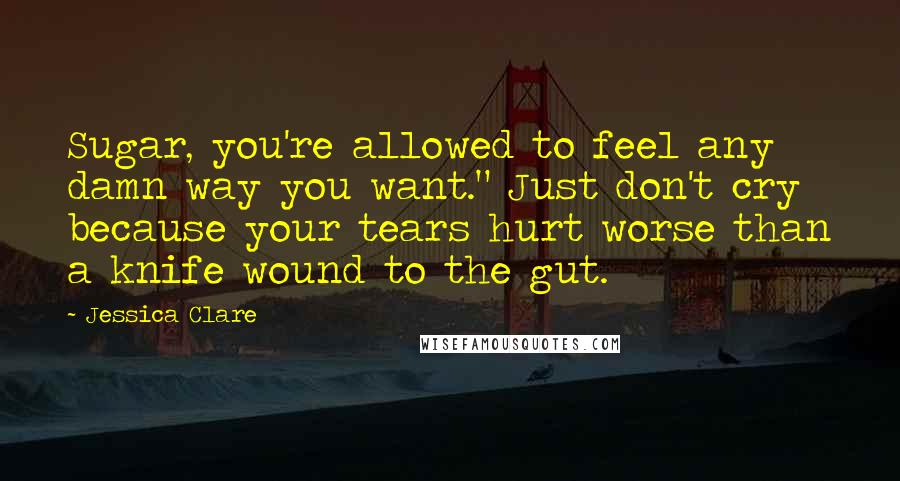 Jessica Clare Quotes: Sugar, you're allowed to feel any damn way you want." Just don't cry because your tears hurt worse than a knife wound to the gut.