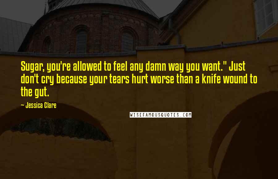 Jessica Clare Quotes: Sugar, you're allowed to feel any damn way you want." Just don't cry because your tears hurt worse than a knife wound to the gut.