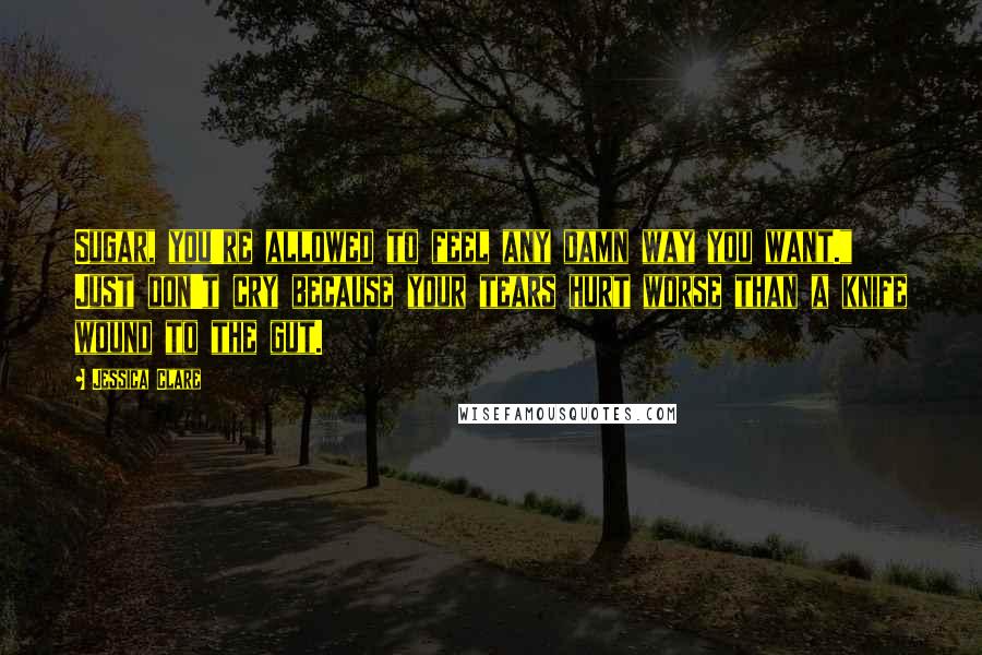 Jessica Clare Quotes: Sugar, you're allowed to feel any damn way you want." Just don't cry because your tears hurt worse than a knife wound to the gut.