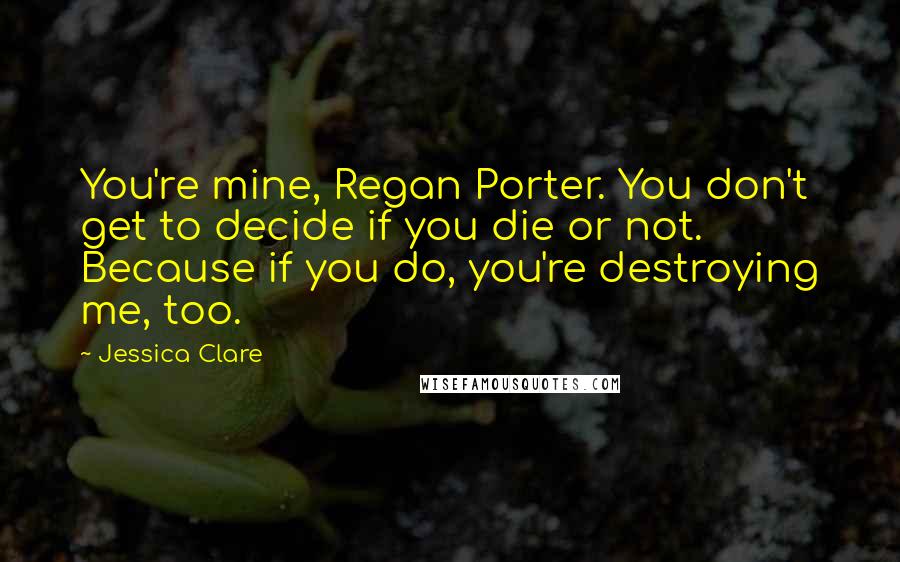 Jessica Clare Quotes: You're mine, Regan Porter. You don't get to decide if you die or not. Because if you do, you're destroying me, too.