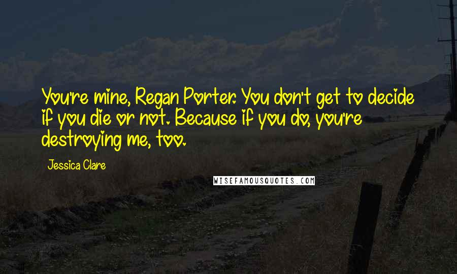 Jessica Clare Quotes: You're mine, Regan Porter. You don't get to decide if you die or not. Because if you do, you're destroying me, too.