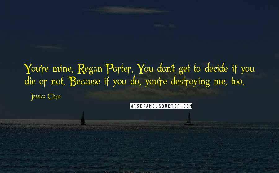 Jessica Clare Quotes: You're mine, Regan Porter. You don't get to decide if you die or not. Because if you do, you're destroying me, too.