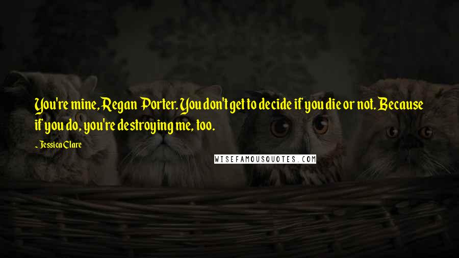 Jessica Clare Quotes: You're mine, Regan Porter. You don't get to decide if you die or not. Because if you do, you're destroying me, too.