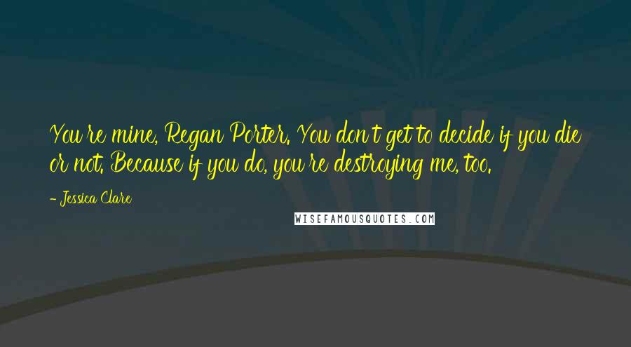 Jessica Clare Quotes: You're mine, Regan Porter. You don't get to decide if you die or not. Because if you do, you're destroying me, too.