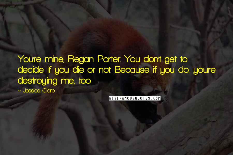 Jessica Clare Quotes: You're mine, Regan Porter. You don't get to decide if you die or not. Because if you do, you're destroying me, too.