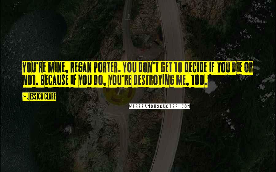 Jessica Clare Quotes: You're mine, Regan Porter. You don't get to decide if you die or not. Because if you do, you're destroying me, too.