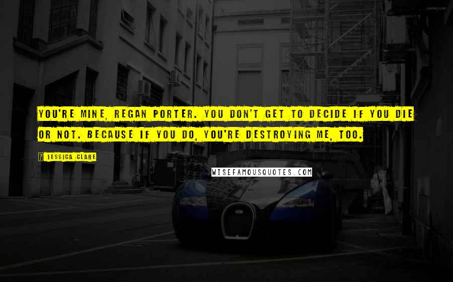 Jessica Clare Quotes: You're mine, Regan Porter. You don't get to decide if you die or not. Because if you do, you're destroying me, too.