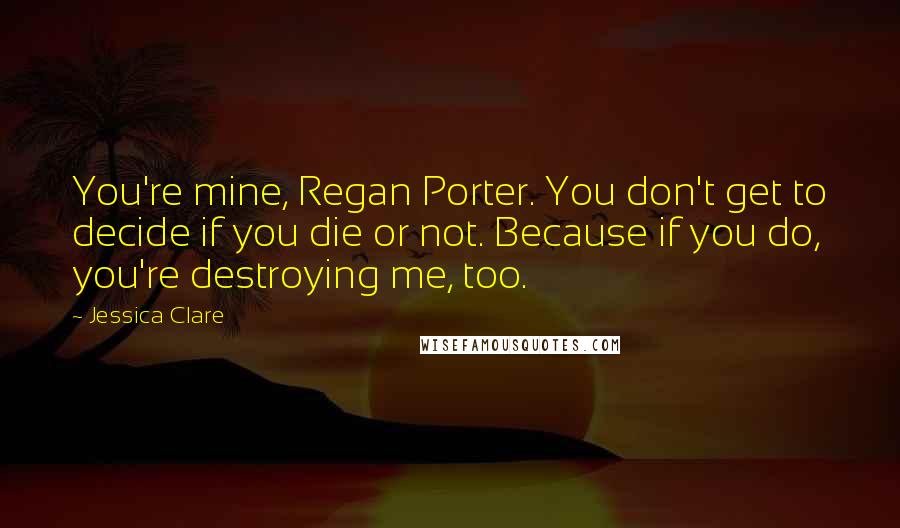 Jessica Clare Quotes: You're mine, Regan Porter. You don't get to decide if you die or not. Because if you do, you're destroying me, too.