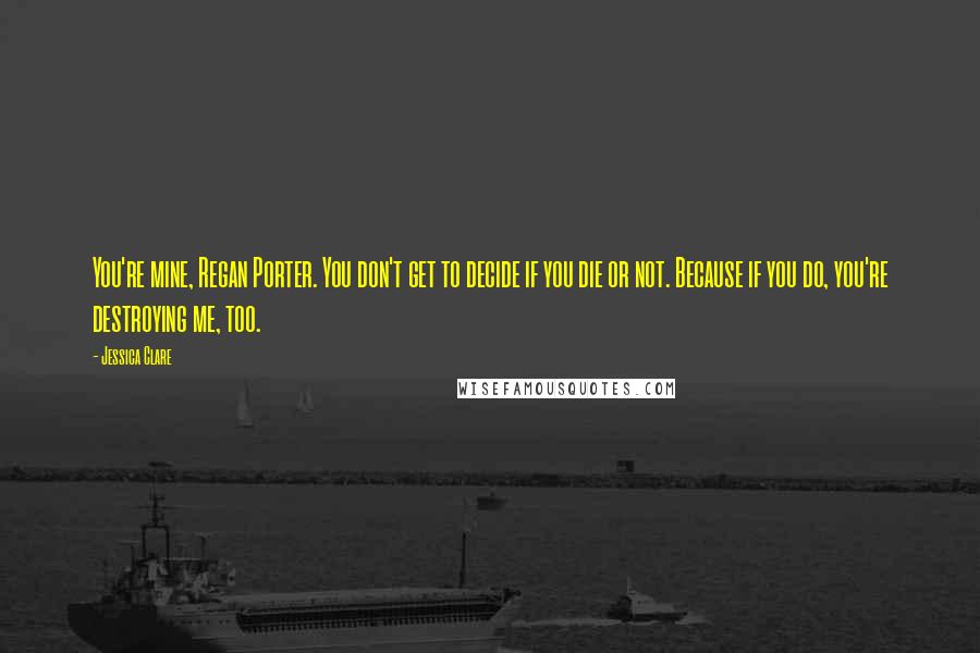 Jessica Clare Quotes: You're mine, Regan Porter. You don't get to decide if you die or not. Because if you do, you're destroying me, too.