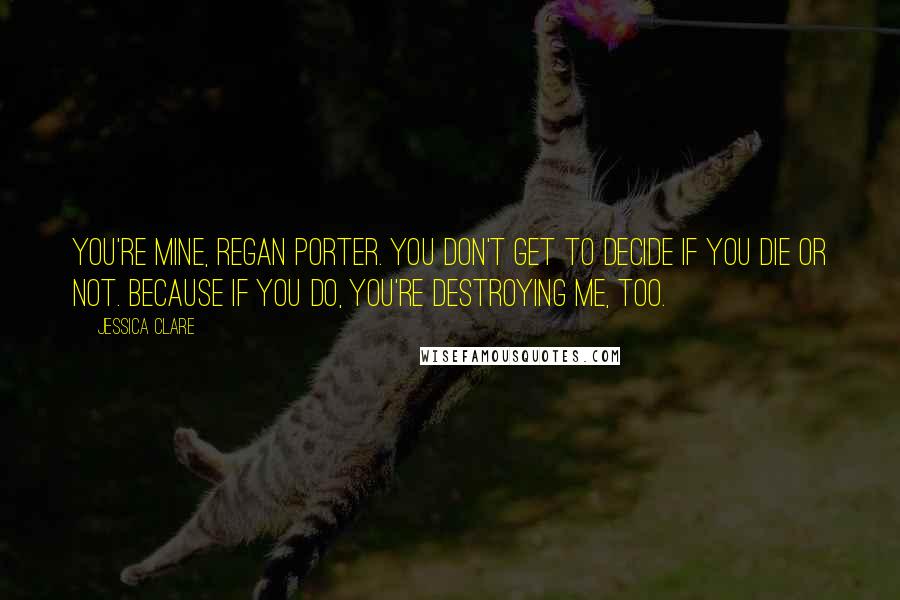 Jessica Clare Quotes: You're mine, Regan Porter. You don't get to decide if you die or not. Because if you do, you're destroying me, too.