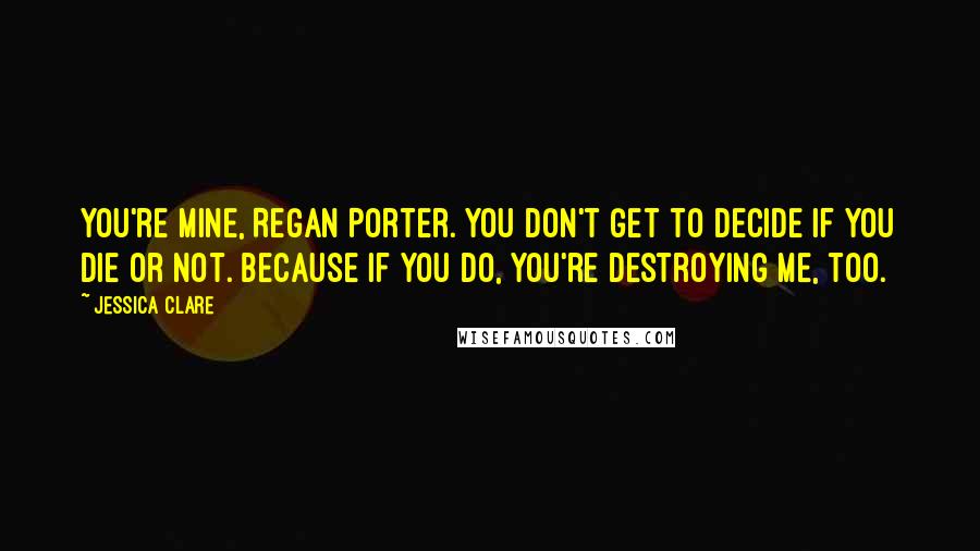 Jessica Clare Quotes: You're mine, Regan Porter. You don't get to decide if you die or not. Because if you do, you're destroying me, too.