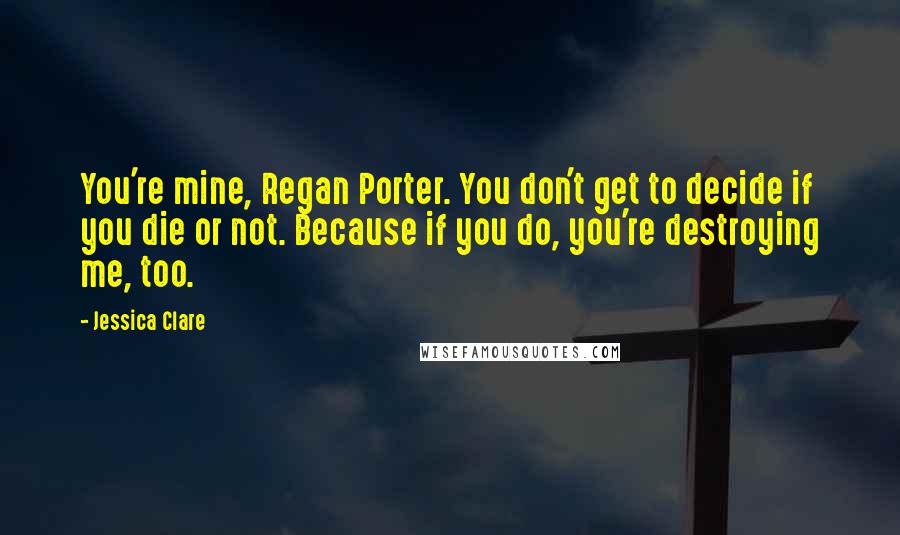 Jessica Clare Quotes: You're mine, Regan Porter. You don't get to decide if you die or not. Because if you do, you're destroying me, too.