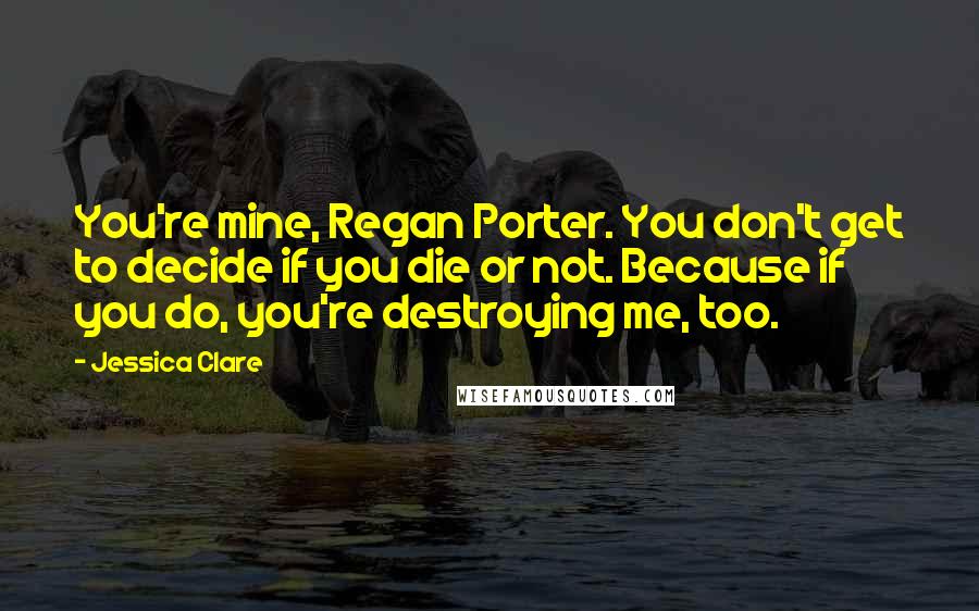 Jessica Clare Quotes: You're mine, Regan Porter. You don't get to decide if you die or not. Because if you do, you're destroying me, too.