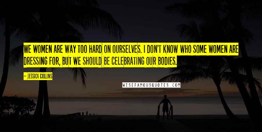 Jessica Collins Quotes: We women are way too hard on ourselves. I don't know who some women are dressing for, but we should be celebrating our bodies.