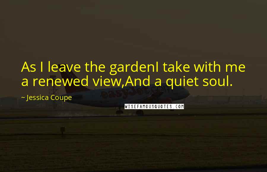 Jessica Coupe Quotes: As I leave the gardenI take with me a renewed view,And a quiet soul.