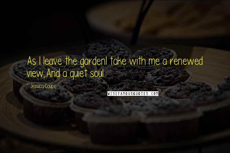 Jessica Coupe Quotes: As I leave the gardenI take with me a renewed view,And a quiet soul.