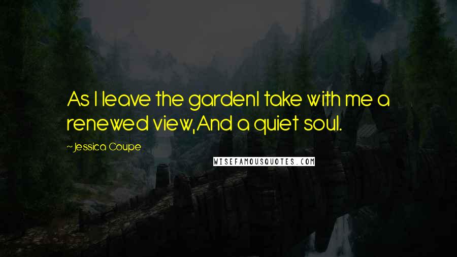 Jessica Coupe Quotes: As I leave the gardenI take with me a renewed view,And a quiet soul.