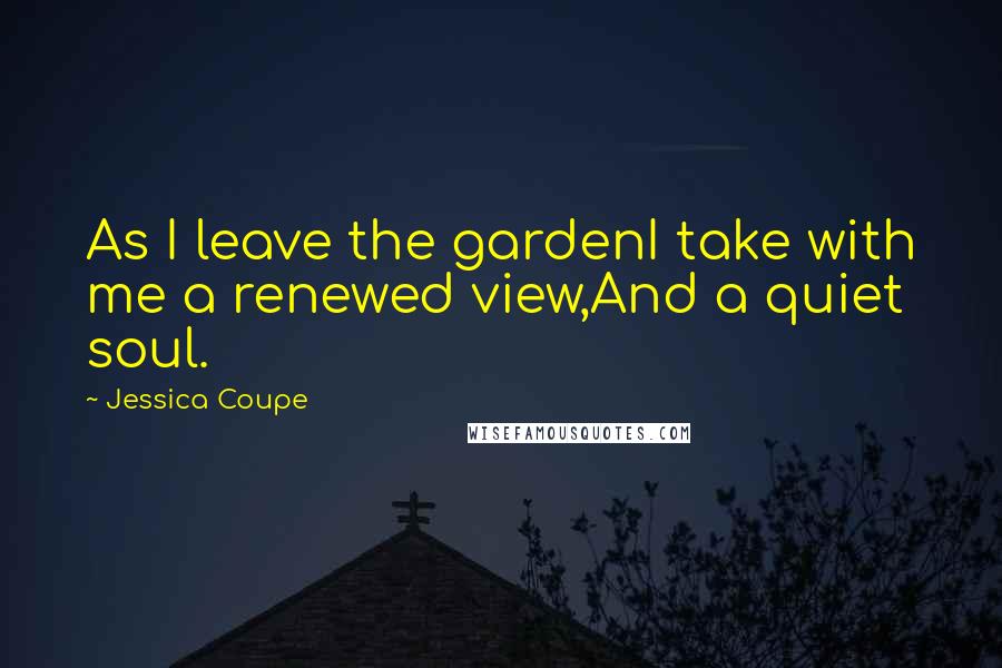 Jessica Coupe Quotes: As I leave the gardenI take with me a renewed view,And a quiet soul.