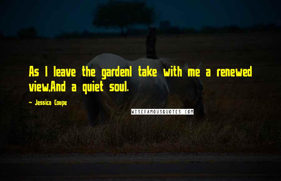 Jessica Coupe Quotes: As I leave the gardenI take with me a renewed view,And a quiet soul.