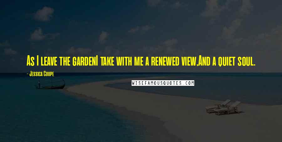 Jessica Coupe Quotes: As I leave the gardenI take with me a renewed view,And a quiet soul.