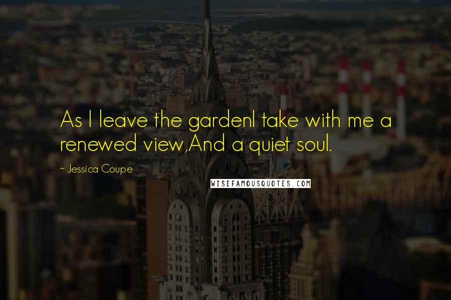 Jessica Coupe Quotes: As I leave the gardenI take with me a renewed view,And a quiet soul.