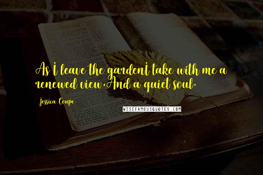 Jessica Coupe Quotes: As I leave the gardenI take with me a renewed view,And a quiet soul.