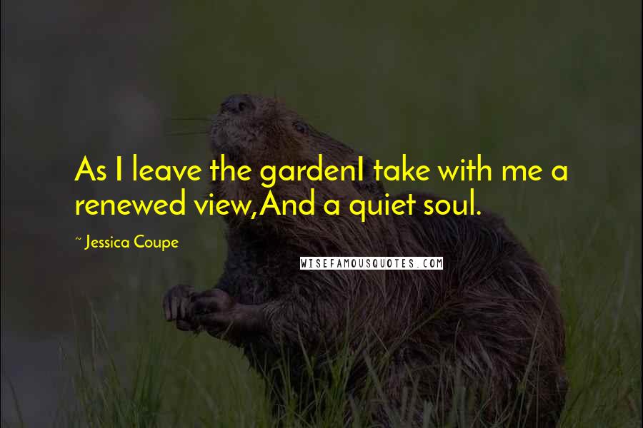 Jessica Coupe Quotes: As I leave the gardenI take with me a renewed view,And a quiet soul.