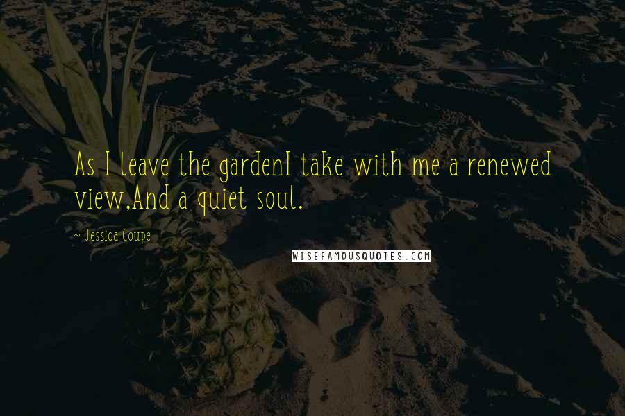 Jessica Coupe Quotes: As I leave the gardenI take with me a renewed view,And a quiet soul.