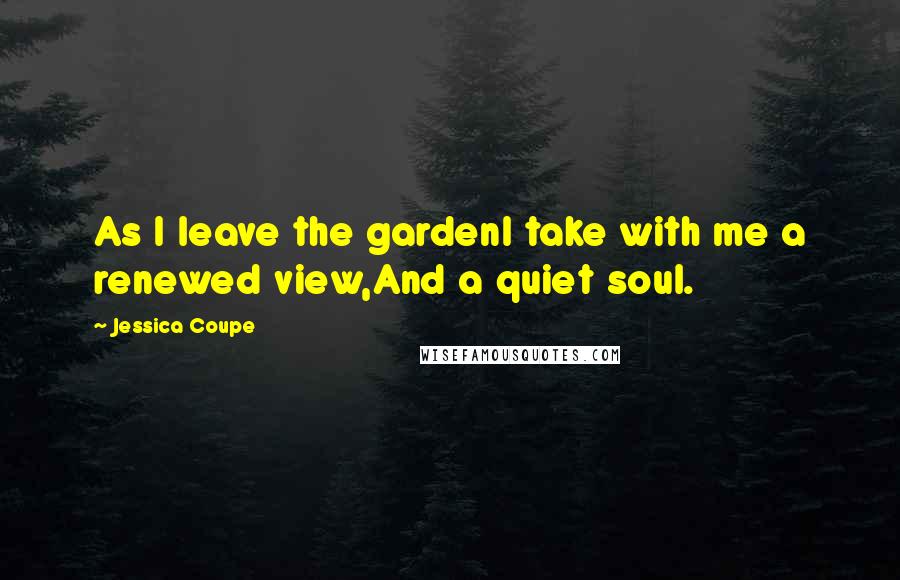 Jessica Coupe Quotes: As I leave the gardenI take with me a renewed view,And a quiet soul.