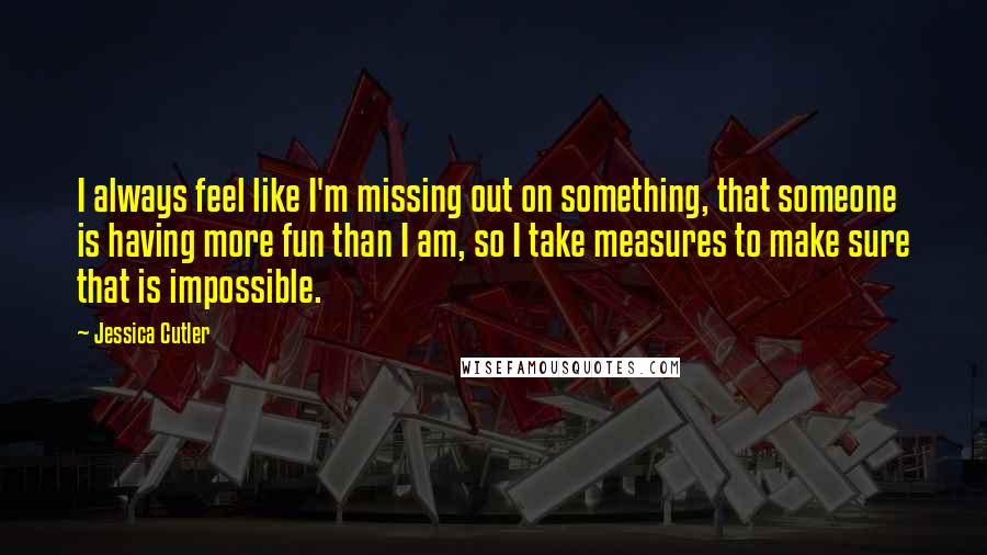 Jessica Cutler Quotes: I always feel like I'm missing out on something, that someone is having more fun than I am, so I take measures to make sure that is impossible.