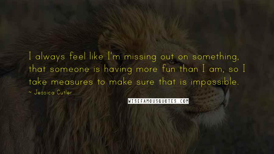 Jessica Cutler Quotes: I always feel like I'm missing out on something, that someone is having more fun than I am, so I take measures to make sure that is impossible.