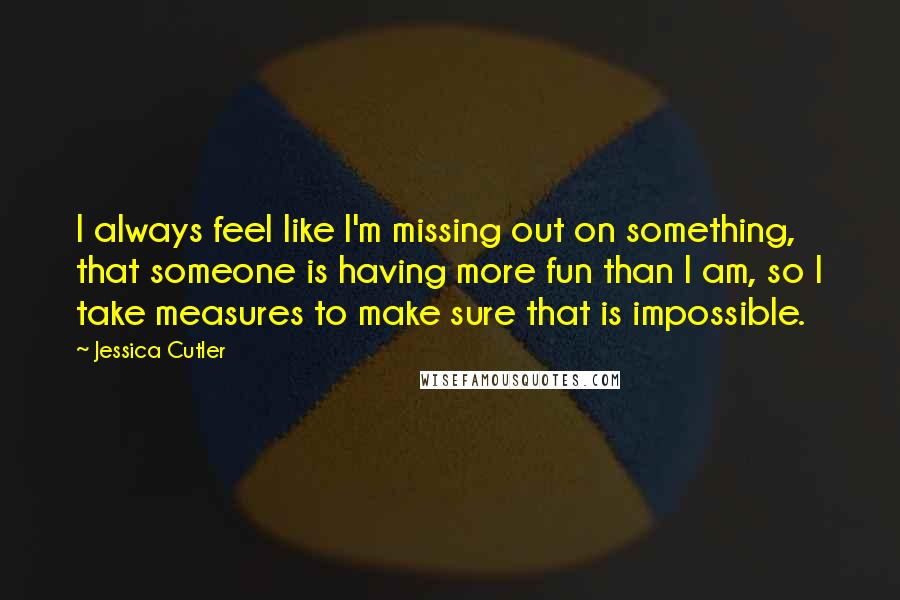 Jessica Cutler Quotes: I always feel like I'm missing out on something, that someone is having more fun than I am, so I take measures to make sure that is impossible.