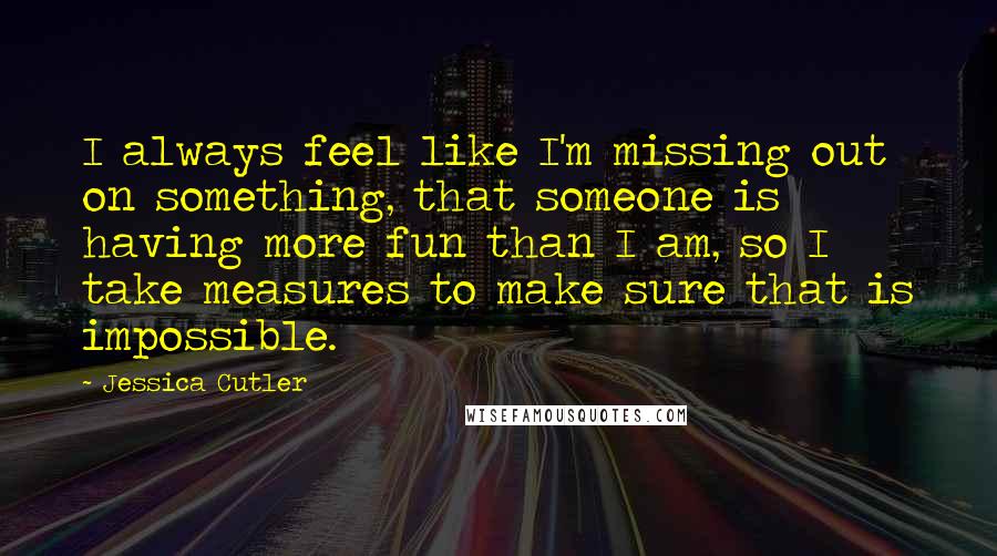 Jessica Cutler Quotes: I always feel like I'm missing out on something, that someone is having more fun than I am, so I take measures to make sure that is impossible.