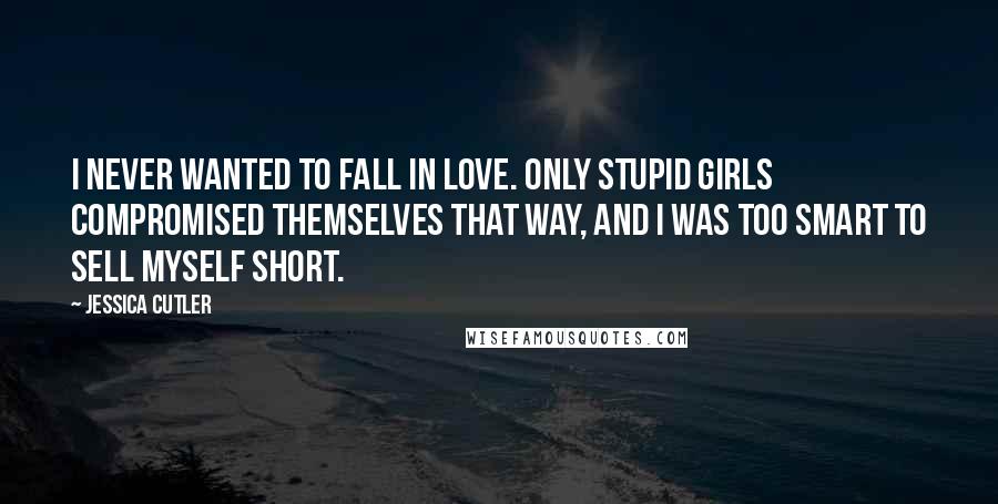 Jessica Cutler Quotes: I never wanted to fall in love. Only stupid girls compromised themselves that way, and I was too smart to sell myself short.