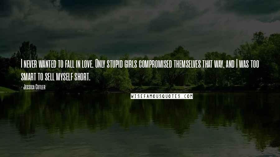 Jessica Cutler Quotes: I never wanted to fall in love. Only stupid girls compromised themselves that way, and I was too smart to sell myself short.
