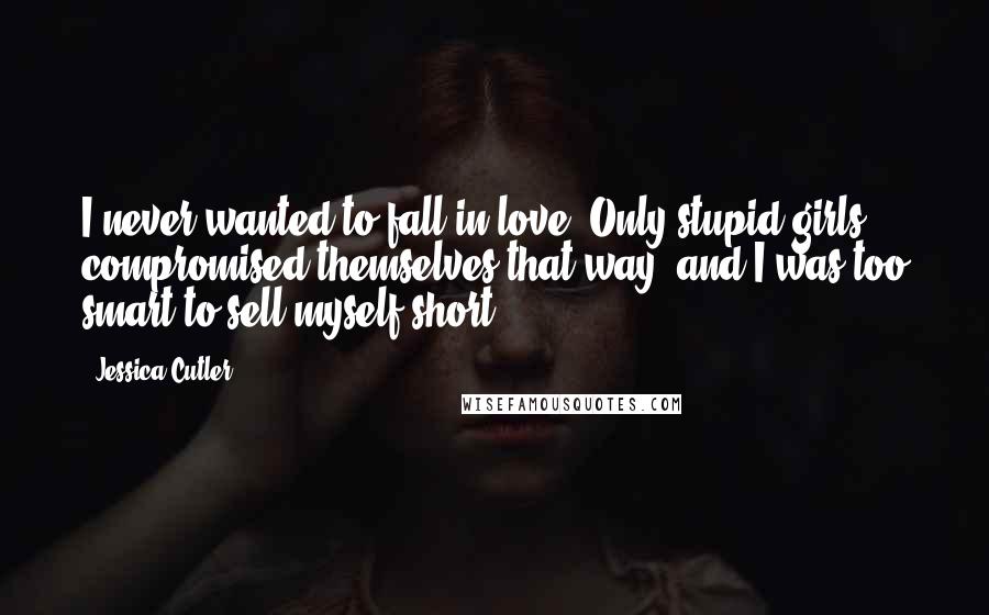 Jessica Cutler Quotes: I never wanted to fall in love. Only stupid girls compromised themselves that way, and I was too smart to sell myself short.