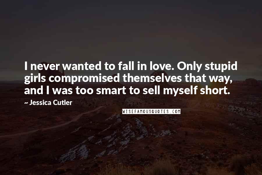 Jessica Cutler Quotes: I never wanted to fall in love. Only stupid girls compromised themselves that way, and I was too smart to sell myself short.