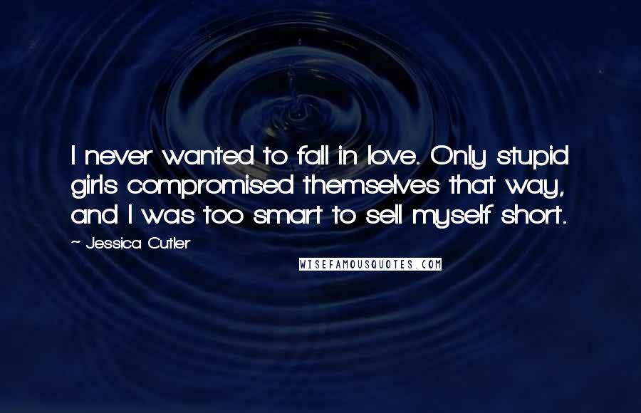 Jessica Cutler Quotes: I never wanted to fall in love. Only stupid girls compromised themselves that way, and I was too smart to sell myself short.