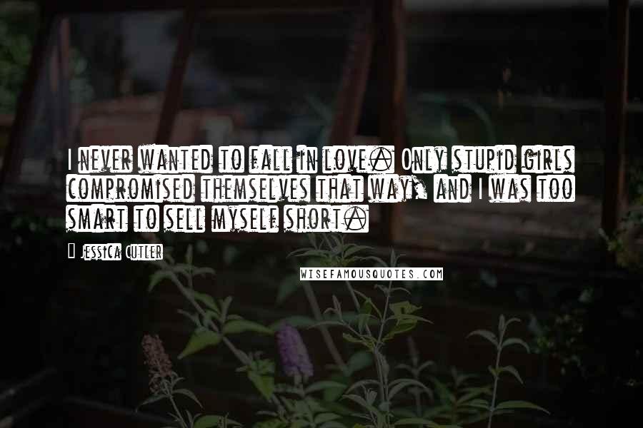 Jessica Cutler Quotes: I never wanted to fall in love. Only stupid girls compromised themselves that way, and I was too smart to sell myself short.