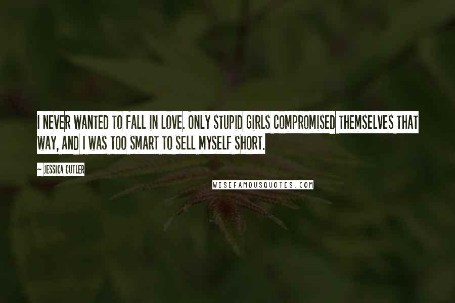 Jessica Cutler Quotes: I never wanted to fall in love. Only stupid girls compromised themselves that way, and I was too smart to sell myself short.