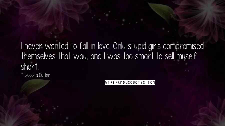 Jessica Cutler Quotes: I never wanted to fall in love. Only stupid girls compromised themselves that way, and I was too smart to sell myself short.