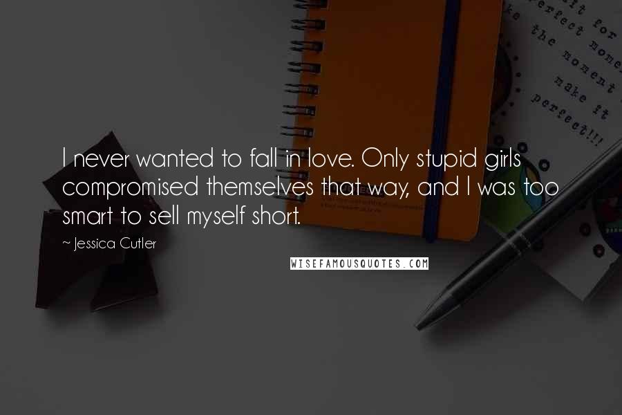 Jessica Cutler Quotes: I never wanted to fall in love. Only stupid girls compromised themselves that way, and I was too smart to sell myself short.