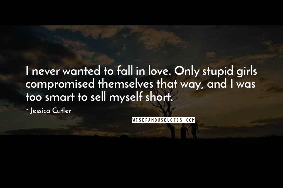 Jessica Cutler Quotes: I never wanted to fall in love. Only stupid girls compromised themselves that way, and I was too smart to sell myself short.