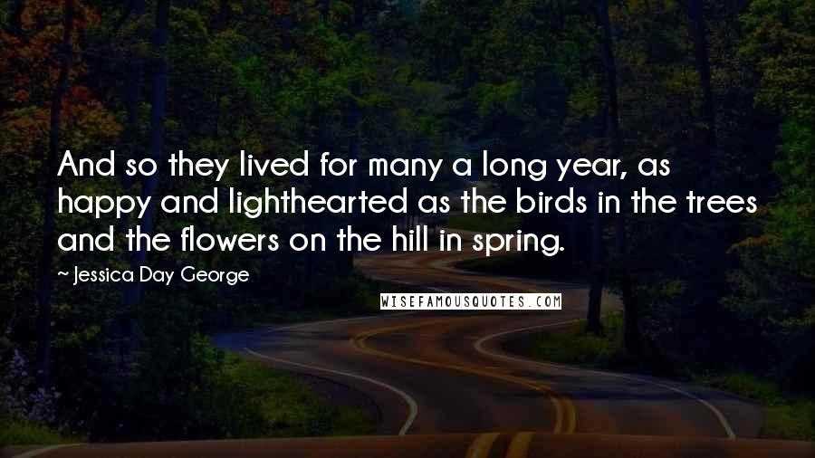 Jessica Day George Quotes: And so they lived for many a long year, as happy and lighthearted as the birds in the trees and the flowers on the hill in spring.