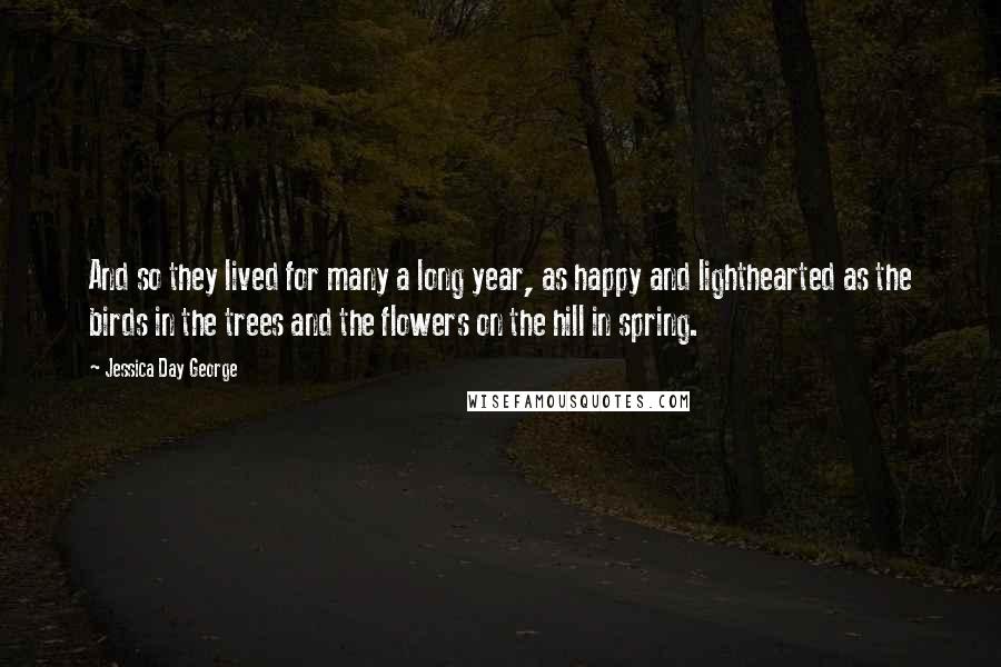 Jessica Day George Quotes: And so they lived for many a long year, as happy and lighthearted as the birds in the trees and the flowers on the hill in spring.