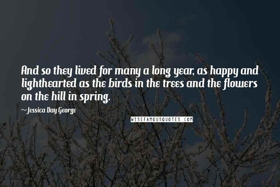 Jessica Day George Quotes: And so they lived for many a long year, as happy and lighthearted as the birds in the trees and the flowers on the hill in spring.