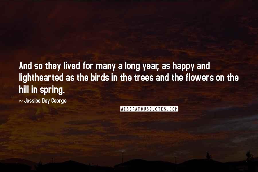 Jessica Day George Quotes: And so they lived for many a long year, as happy and lighthearted as the birds in the trees and the flowers on the hill in spring.