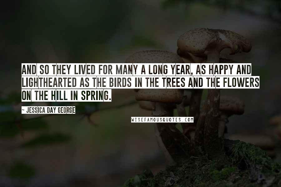 Jessica Day George Quotes: And so they lived for many a long year, as happy and lighthearted as the birds in the trees and the flowers on the hill in spring.